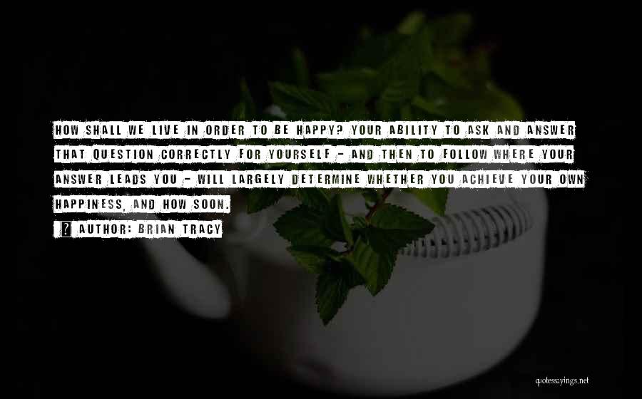 Brian Tracy Quotes: How Shall We Live In Order To Be Happy? Your Ability To Ask And Answer That Question Correctly For Yourself