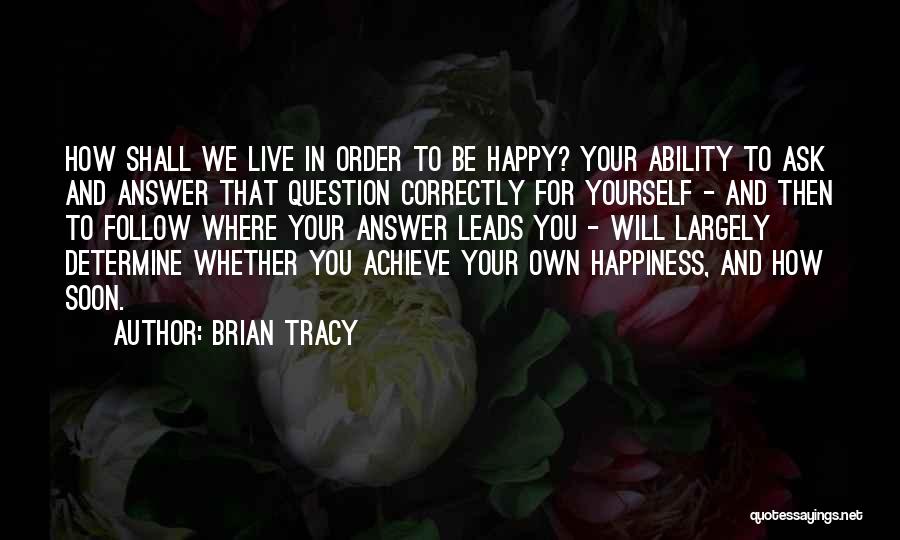 Brian Tracy Quotes: How Shall We Live In Order To Be Happy? Your Ability To Ask And Answer That Question Correctly For Yourself