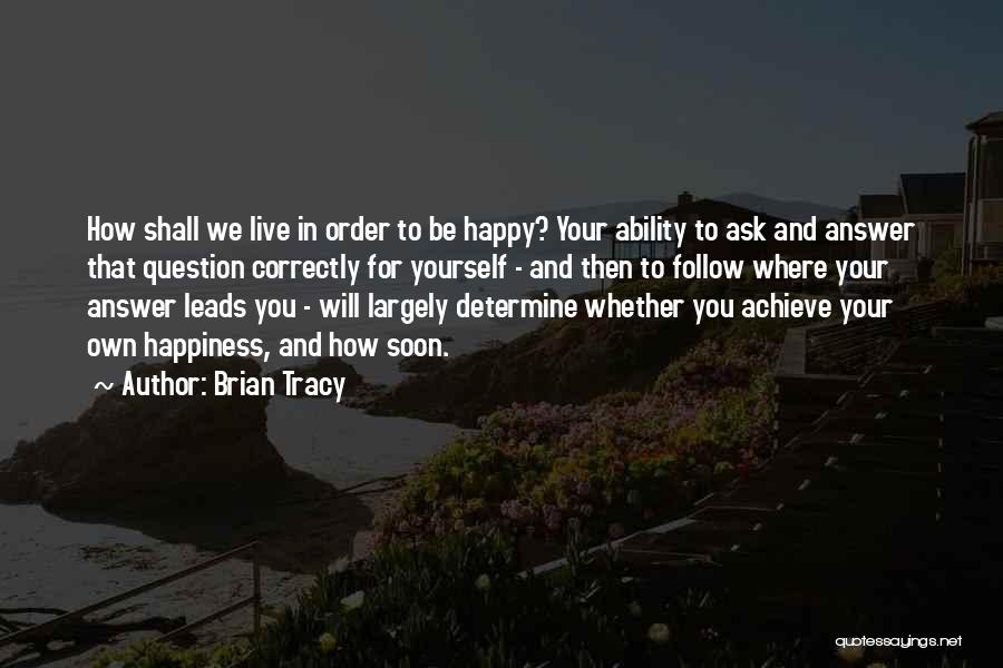 Brian Tracy Quotes: How Shall We Live In Order To Be Happy? Your Ability To Ask And Answer That Question Correctly For Yourself