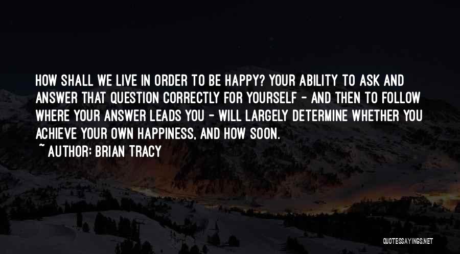 Brian Tracy Quotes: How Shall We Live In Order To Be Happy? Your Ability To Ask And Answer That Question Correctly For Yourself