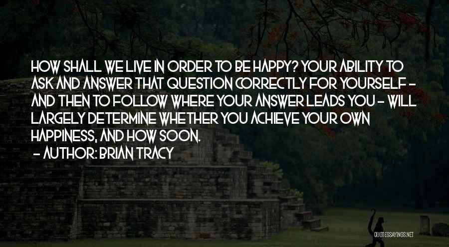 Brian Tracy Quotes: How Shall We Live In Order To Be Happy? Your Ability To Ask And Answer That Question Correctly For Yourself