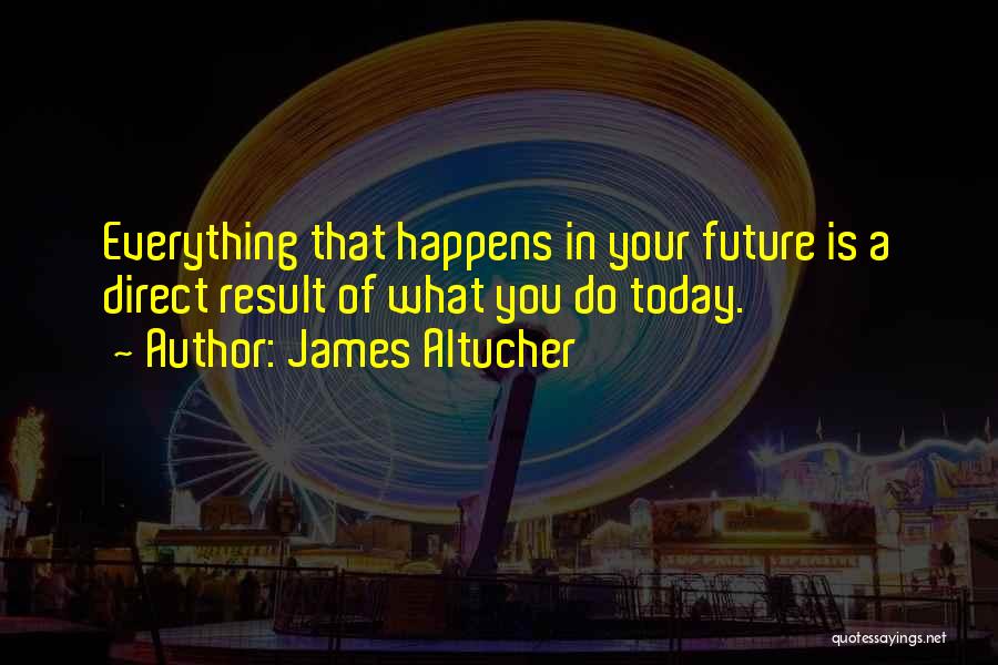 James Altucher Quotes: Everything That Happens In Your Future Is A Direct Result Of What You Do Today.