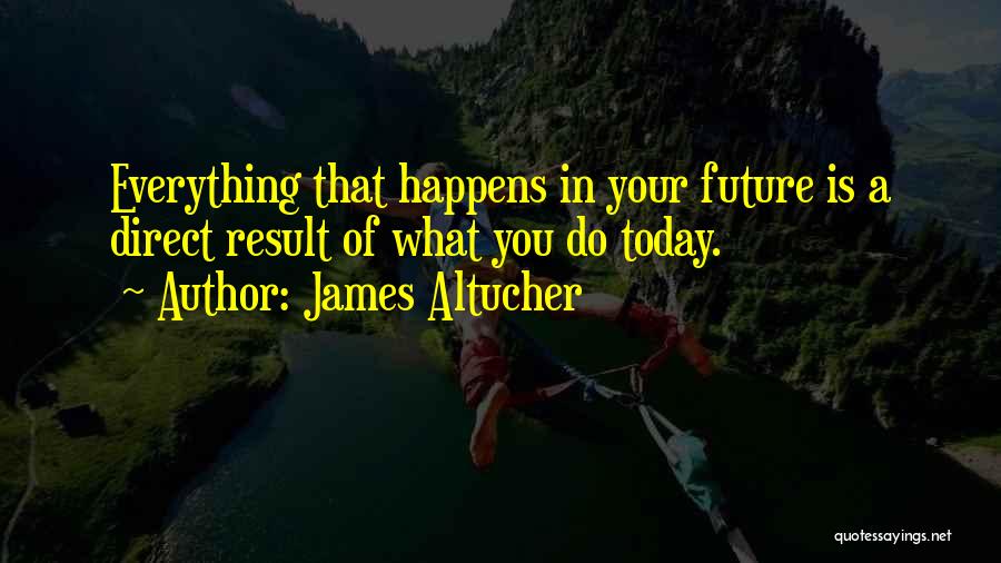 James Altucher Quotes: Everything That Happens In Your Future Is A Direct Result Of What You Do Today.