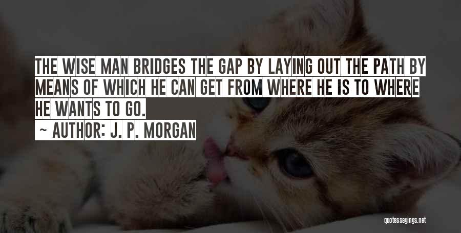 J. P. Morgan Quotes: The Wise Man Bridges The Gap By Laying Out The Path By Means Of Which He Can Get From Where