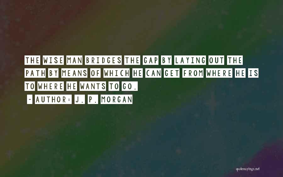 J. P. Morgan Quotes: The Wise Man Bridges The Gap By Laying Out The Path By Means Of Which He Can Get From Where