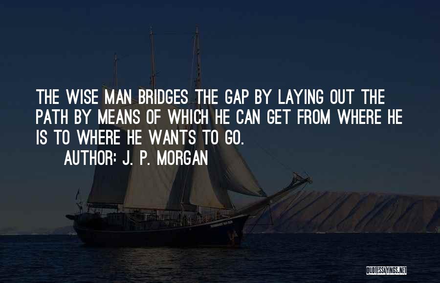 J. P. Morgan Quotes: The Wise Man Bridges The Gap By Laying Out The Path By Means Of Which He Can Get From Where