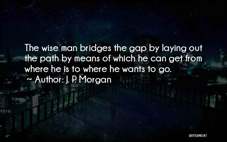 J. P. Morgan Quotes: The Wise Man Bridges The Gap By Laying Out The Path By Means Of Which He Can Get From Where
