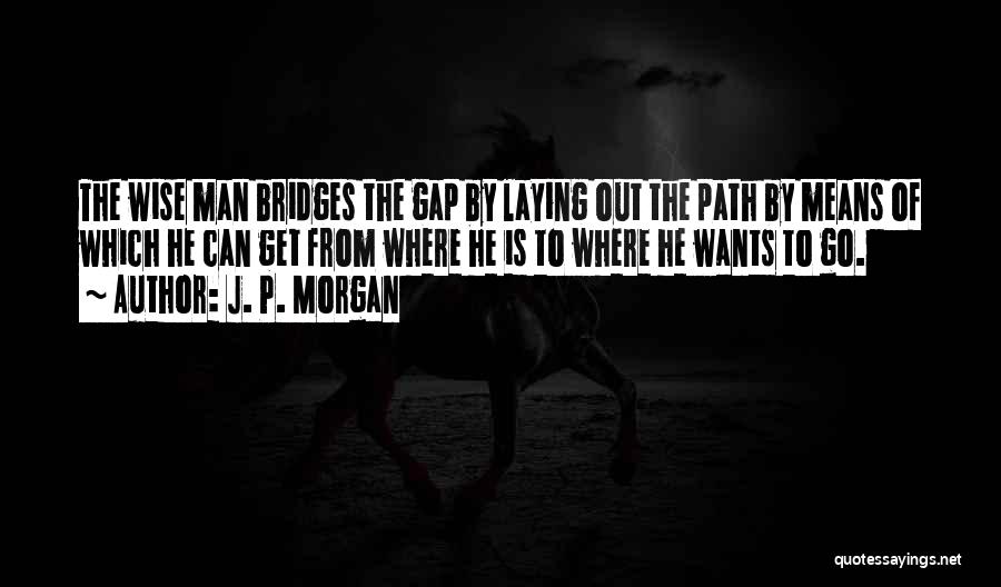 J. P. Morgan Quotes: The Wise Man Bridges The Gap By Laying Out The Path By Means Of Which He Can Get From Where