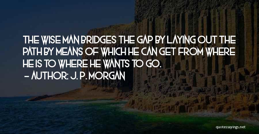 J. P. Morgan Quotes: The Wise Man Bridges The Gap By Laying Out The Path By Means Of Which He Can Get From Where
