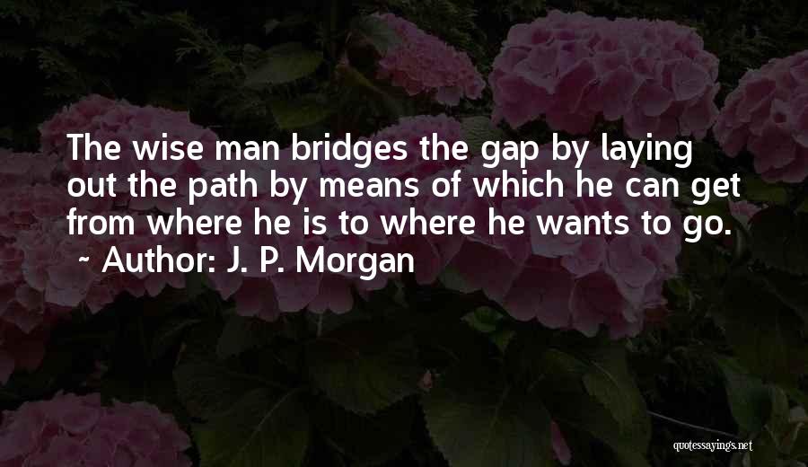 J. P. Morgan Quotes: The Wise Man Bridges The Gap By Laying Out The Path By Means Of Which He Can Get From Where