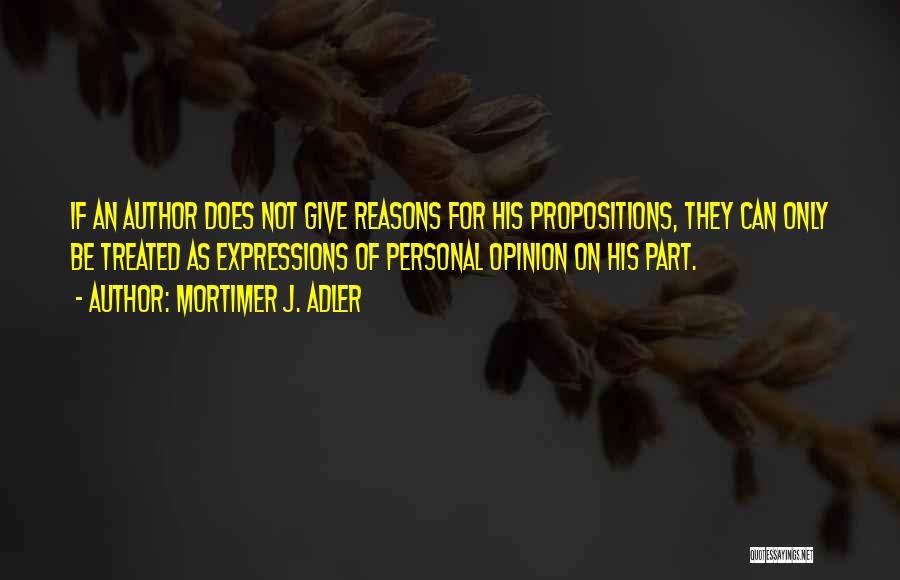 Mortimer J. Adler Quotes: If An Author Does Not Give Reasons For His Propositions, They Can Only Be Treated As Expressions Of Personal Opinion