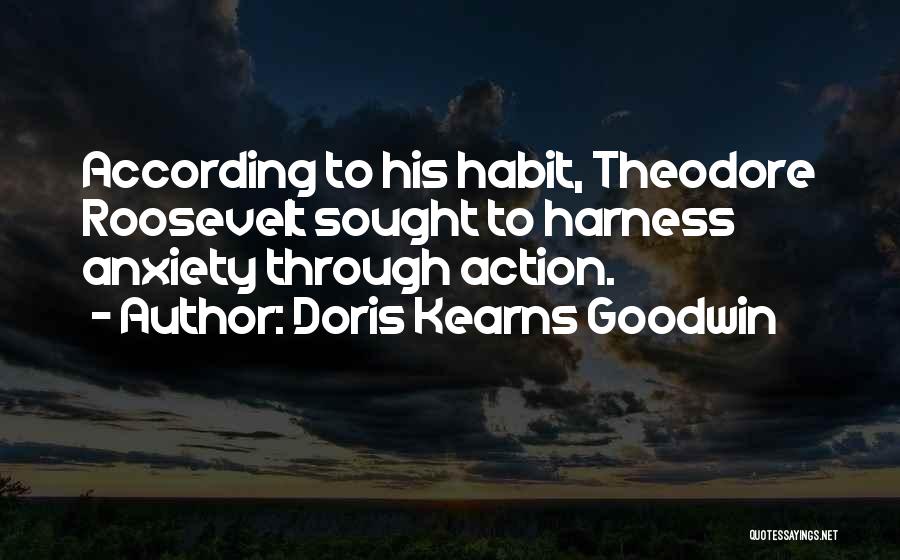 Doris Kearns Goodwin Quotes: According To His Habit, Theodore Roosevelt Sought To Harness Anxiety Through Action.