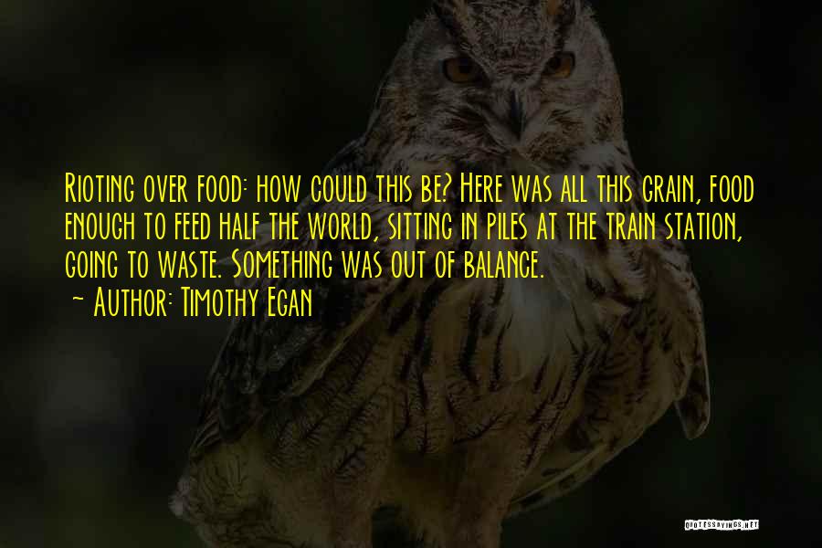 Timothy Egan Quotes: Rioting Over Food: How Could This Be? Here Was All This Grain, Food Enough To Feed Half The World, Sitting