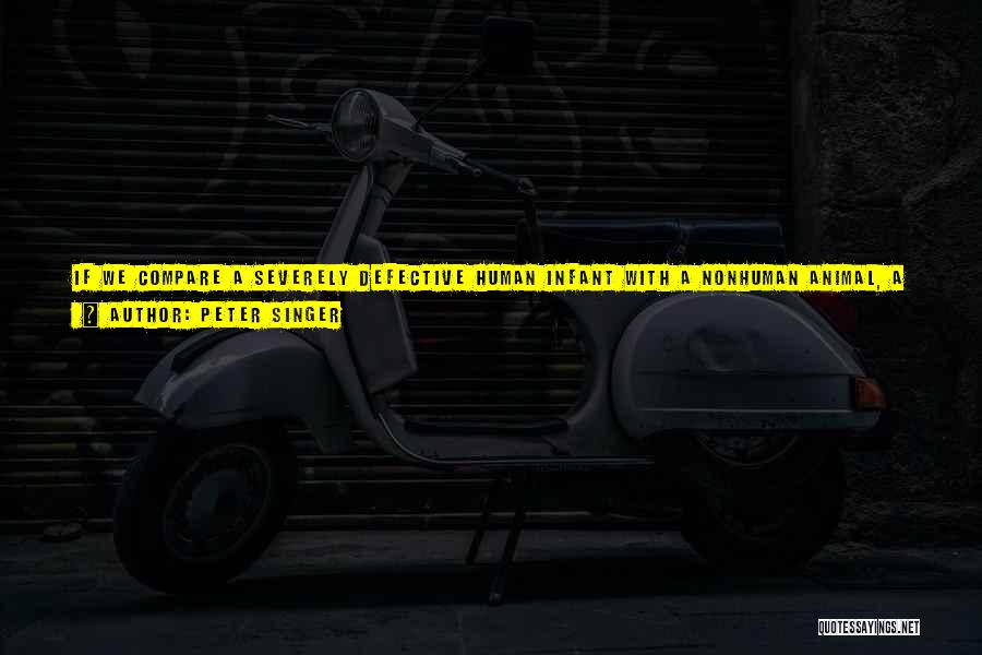 Peter Singer Quotes: If We Compare A Severely Defective Human Infant With A Nonhuman Animal, A Dog Or A Pig, For Example, We