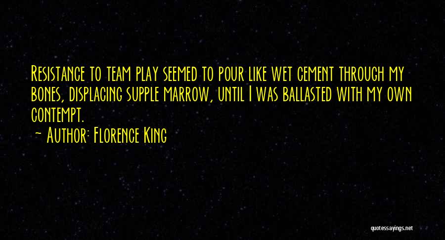 Florence King Quotes: Resistance To Team Play Seemed To Pour Like Wet Cement Through My Bones, Displacing Supple Marrow, Until I Was Ballasted