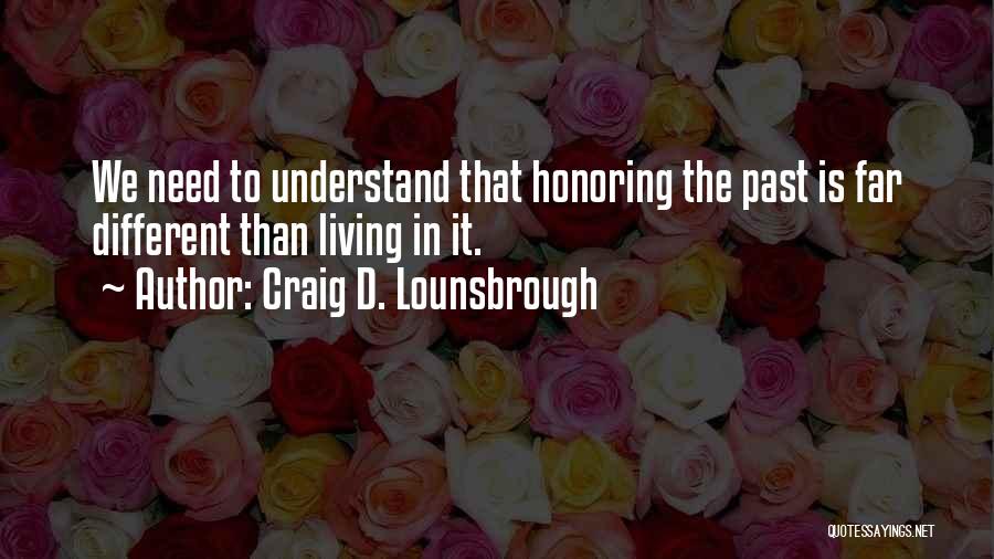 Craig D. Lounsbrough Quotes: We Need To Understand That Honoring The Past Is Far Different Than Living In It.