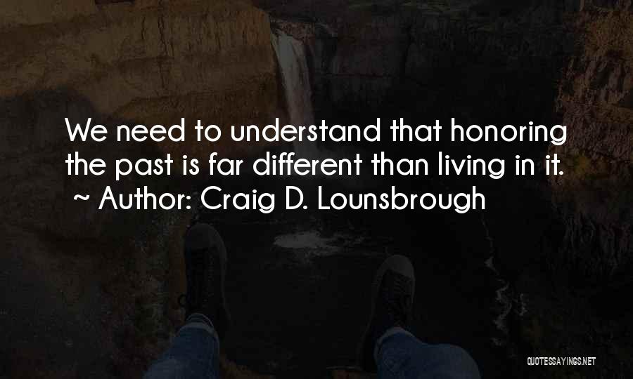 Craig D. Lounsbrough Quotes: We Need To Understand That Honoring The Past Is Far Different Than Living In It.