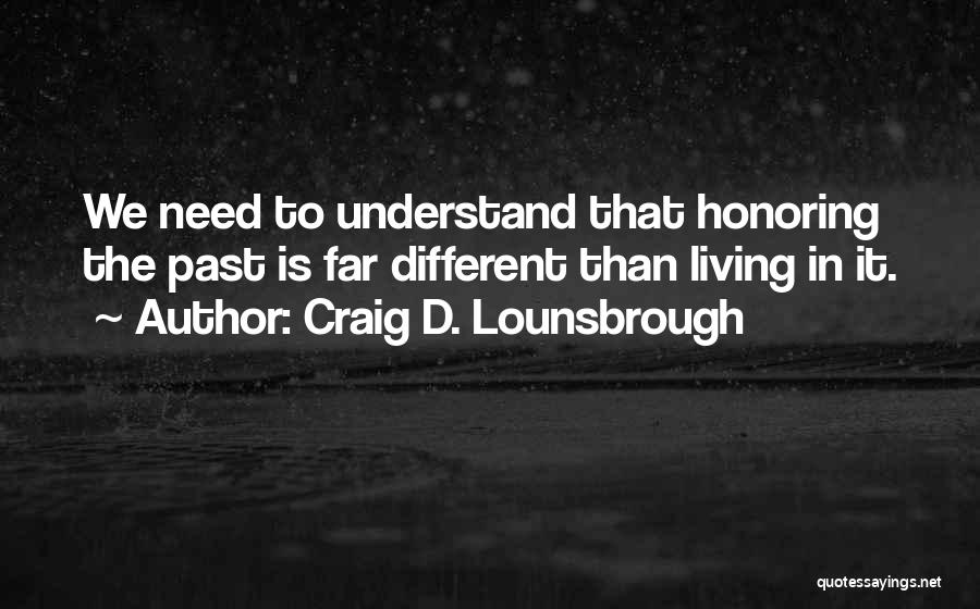 Craig D. Lounsbrough Quotes: We Need To Understand That Honoring The Past Is Far Different Than Living In It.