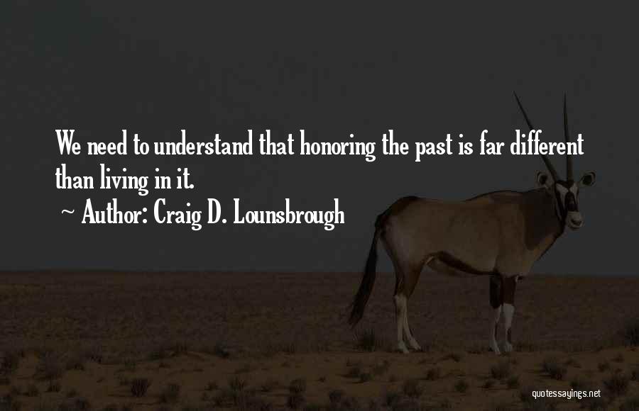 Craig D. Lounsbrough Quotes: We Need To Understand That Honoring The Past Is Far Different Than Living In It.
