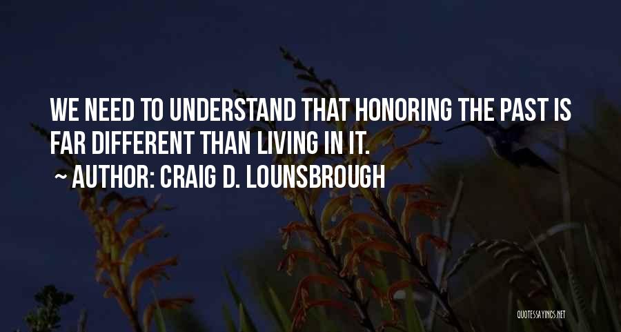 Craig D. Lounsbrough Quotes: We Need To Understand That Honoring The Past Is Far Different Than Living In It.