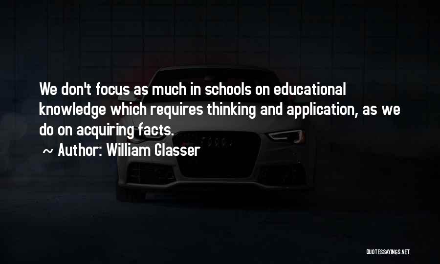 William Glasser Quotes: We Don't Focus As Much In Schools On Educational Knowledge Which Requires Thinking And Application, As We Do On Acquiring