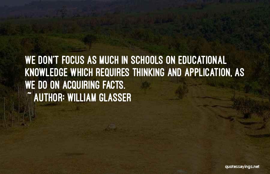 William Glasser Quotes: We Don't Focus As Much In Schools On Educational Knowledge Which Requires Thinking And Application, As We Do On Acquiring