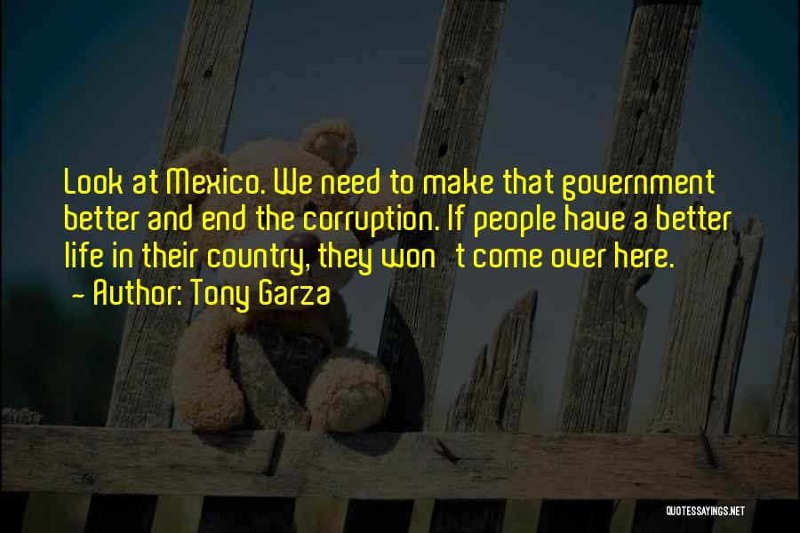 Tony Garza Quotes: Look At Mexico. We Need To Make That Government Better And End The Corruption. If People Have A Better Life