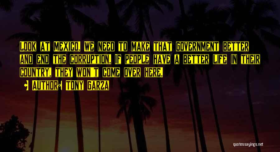 Tony Garza Quotes: Look At Mexico. We Need To Make That Government Better And End The Corruption. If People Have A Better Life