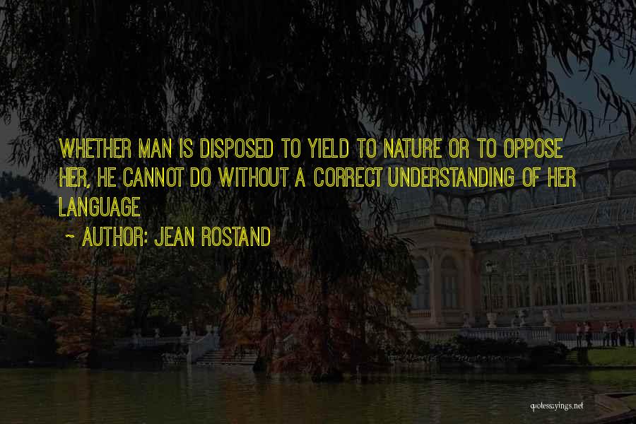 Jean Rostand Quotes: Whether Man Is Disposed To Yield To Nature Or To Oppose Her, He Cannot Do Without A Correct Understanding Of