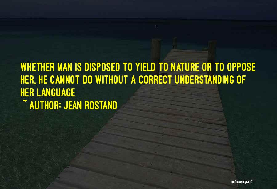 Jean Rostand Quotes: Whether Man Is Disposed To Yield To Nature Or To Oppose Her, He Cannot Do Without A Correct Understanding Of
