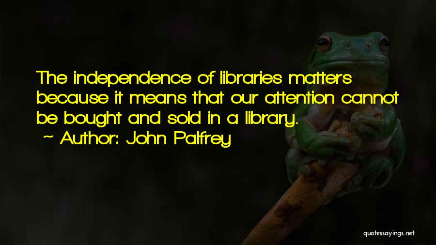 John Palfrey Quotes: The Independence Of Libraries Matters Because It Means That Our Attention Cannot Be Bought And Sold In A Library.