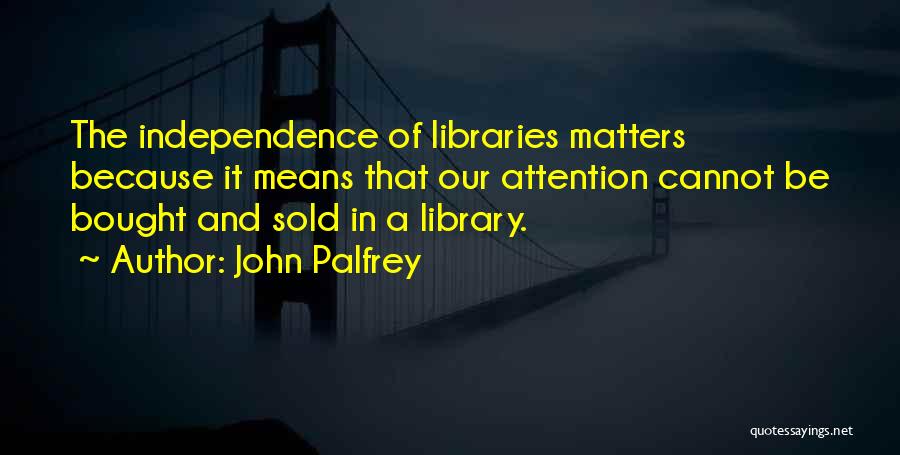 John Palfrey Quotes: The Independence Of Libraries Matters Because It Means That Our Attention Cannot Be Bought And Sold In A Library.