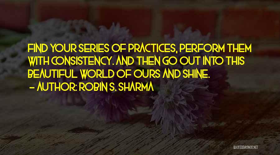 Robin S. Sharma Quotes: Find Your Series Of Practices, Perform Them With Consistency. And Then Go Out Into This Beautiful World Of Ours And