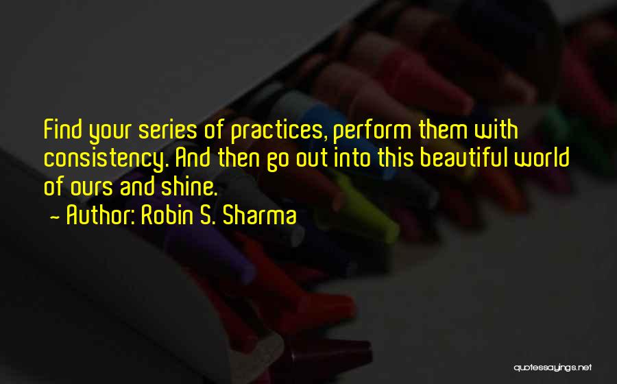 Robin S. Sharma Quotes: Find Your Series Of Practices, Perform Them With Consistency. And Then Go Out Into This Beautiful World Of Ours And