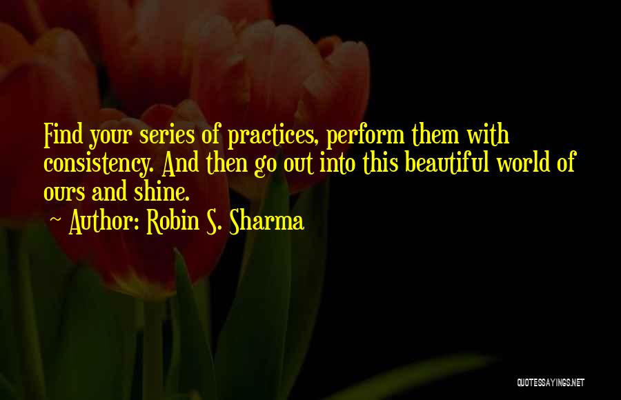 Robin S. Sharma Quotes: Find Your Series Of Practices, Perform Them With Consistency. And Then Go Out Into This Beautiful World Of Ours And