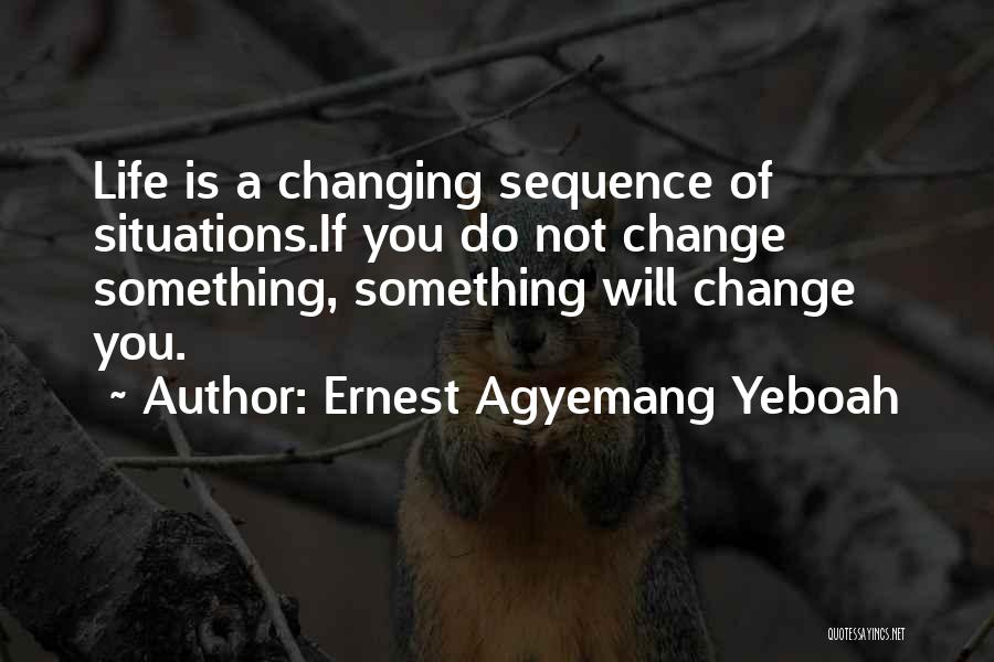 Ernest Agyemang Yeboah Quotes: Life Is A Changing Sequence Of Situations.if You Do Not Change Something, Something Will Change You.