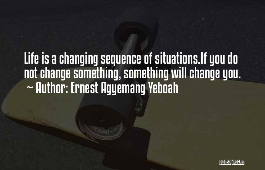 Ernest Agyemang Yeboah Quotes: Life Is A Changing Sequence Of Situations.if You Do Not Change Something, Something Will Change You.