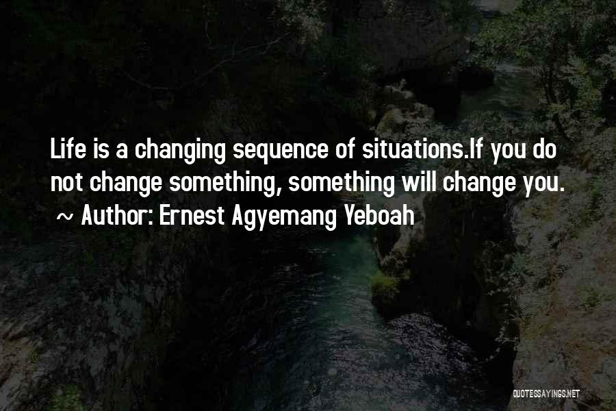 Ernest Agyemang Yeboah Quotes: Life Is A Changing Sequence Of Situations.if You Do Not Change Something, Something Will Change You.