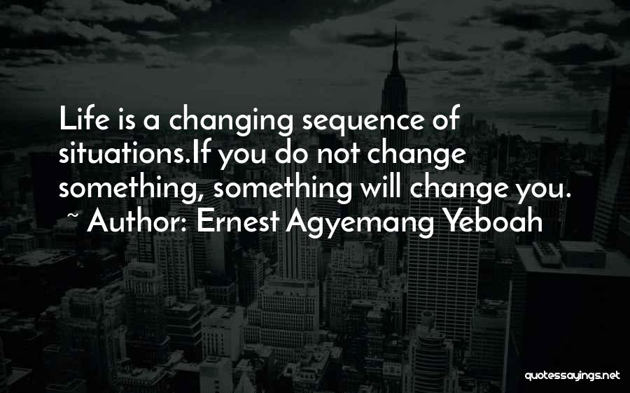 Ernest Agyemang Yeboah Quotes: Life Is A Changing Sequence Of Situations.if You Do Not Change Something, Something Will Change You.