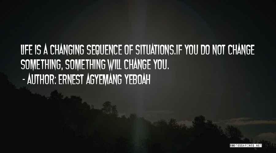 Ernest Agyemang Yeboah Quotes: Life Is A Changing Sequence Of Situations.if You Do Not Change Something, Something Will Change You.