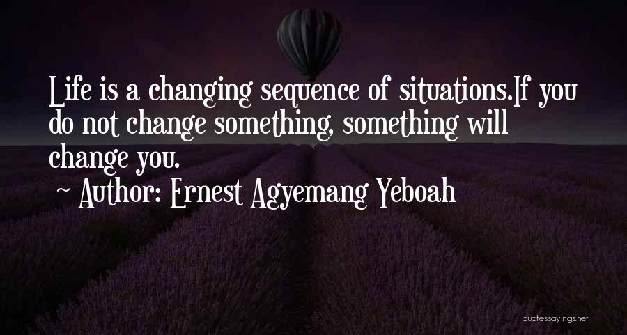 Ernest Agyemang Yeboah Quotes: Life Is A Changing Sequence Of Situations.if You Do Not Change Something, Something Will Change You.