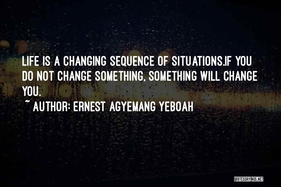 Ernest Agyemang Yeboah Quotes: Life Is A Changing Sequence Of Situations.if You Do Not Change Something, Something Will Change You.