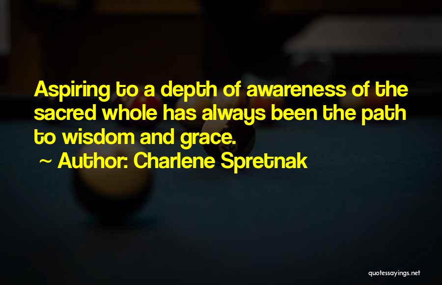 Charlene Spretnak Quotes: Aspiring To A Depth Of Awareness Of The Sacred Whole Has Always Been The Path To Wisdom And Grace.