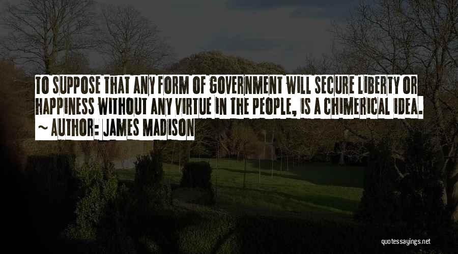 James Madison Quotes: To Suppose That Any Form Of Government Will Secure Liberty Or Happiness Without Any Virtue In The People, Is A