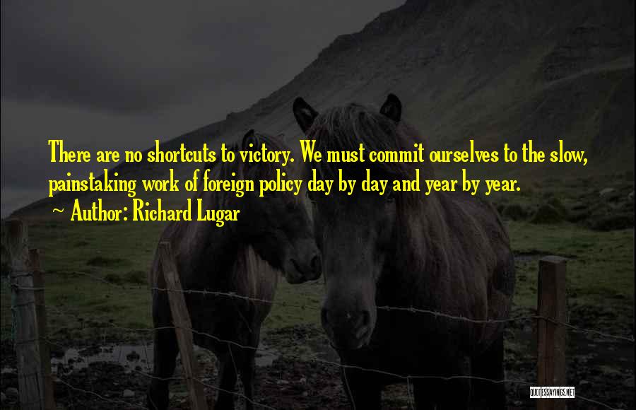 Richard Lugar Quotes: There Are No Shortcuts To Victory. We Must Commit Ourselves To The Slow, Painstaking Work Of Foreign Policy Day By