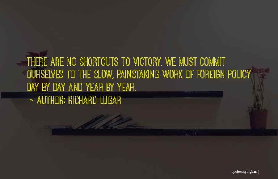 Richard Lugar Quotes: There Are No Shortcuts To Victory. We Must Commit Ourselves To The Slow, Painstaking Work Of Foreign Policy Day By