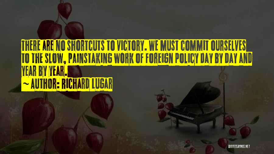 Richard Lugar Quotes: There Are No Shortcuts To Victory. We Must Commit Ourselves To The Slow, Painstaking Work Of Foreign Policy Day By