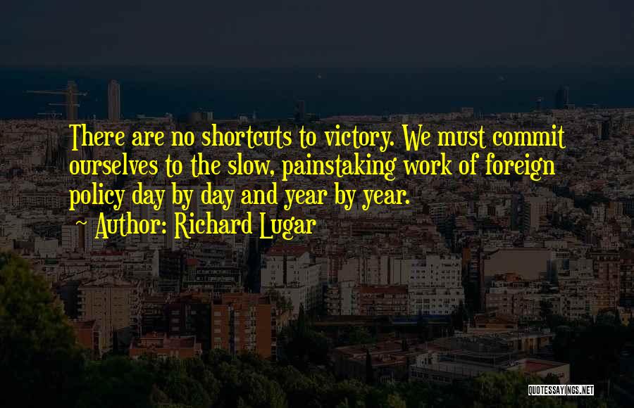 Richard Lugar Quotes: There Are No Shortcuts To Victory. We Must Commit Ourselves To The Slow, Painstaking Work Of Foreign Policy Day By