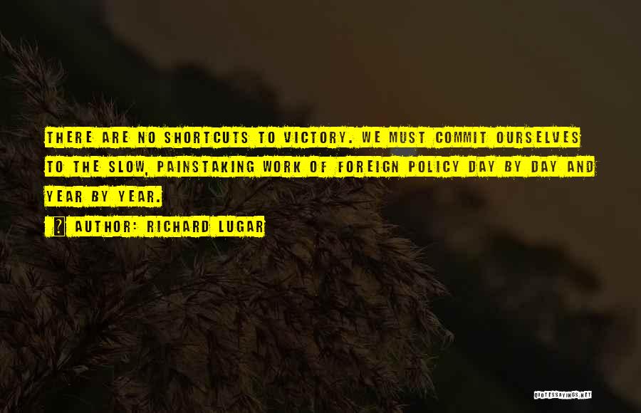 Richard Lugar Quotes: There Are No Shortcuts To Victory. We Must Commit Ourselves To The Slow, Painstaking Work Of Foreign Policy Day By