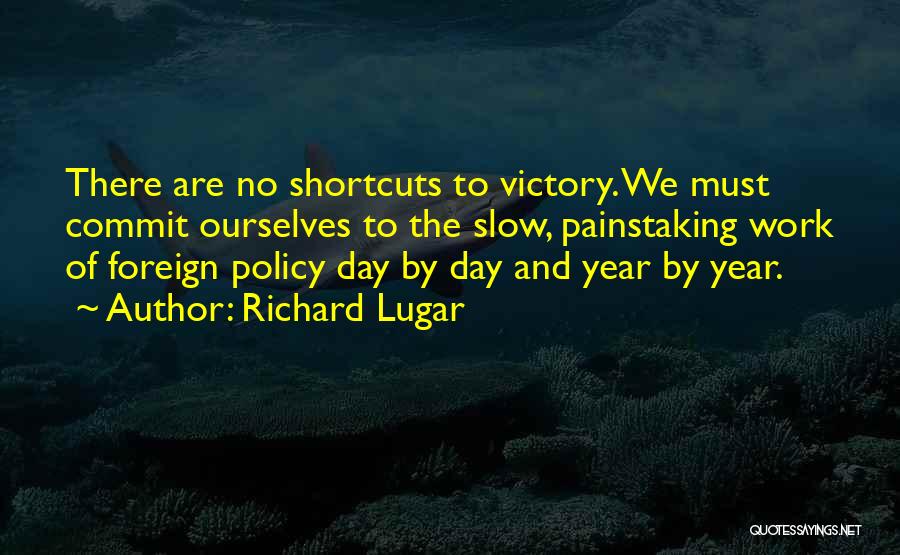 Richard Lugar Quotes: There Are No Shortcuts To Victory. We Must Commit Ourselves To The Slow, Painstaking Work Of Foreign Policy Day By